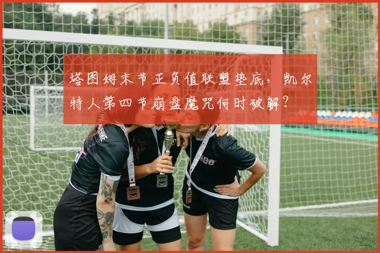 塔图姆末节正负值联盟垫底，凯尔特人第四节崩盘魔咒何时破解？