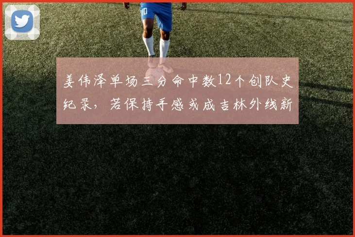 姜伟泽单场三分命中数12个创队史纪录，若保持手感或成吉林外线新核