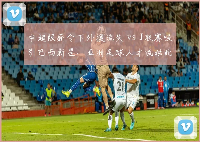 中超限薪令下外援流失 vs J联赛吸引巴西新星，亚洲足球人才流动此消彼长