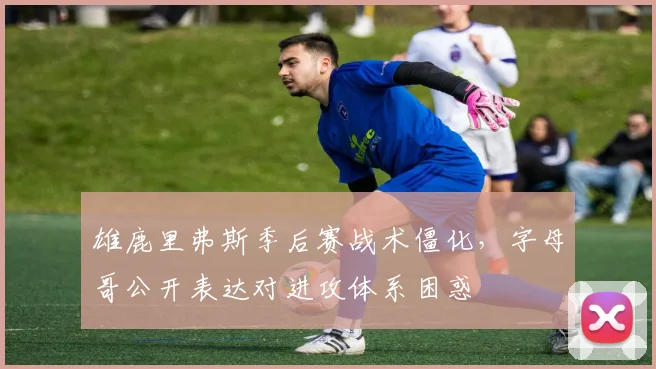 雄鹿里弗斯季后赛战术僵化，字母哥公开表达对进攻体系困惑