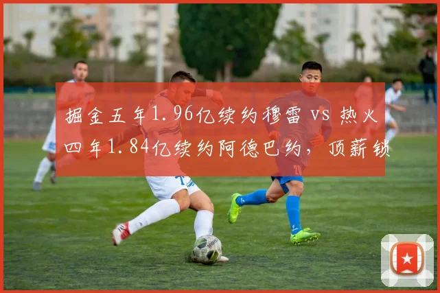 掘金五年1.96亿续约穆雷 vs 热火四年1.84亿续约阿德巴约，顶薪锁死后薪资空间谁更棘手