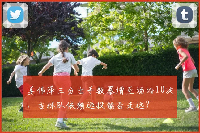 姜伟泽三分出手数暴增至场均10次，吉林队依赖远投能否走远？