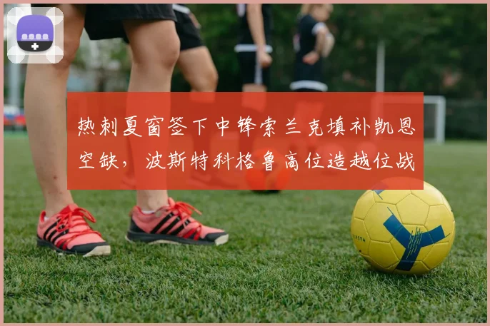 热刺夏窗签下中锋索兰克填补凯恩空缺，波斯特科格鲁高位造越位战术热身赛失球7个
